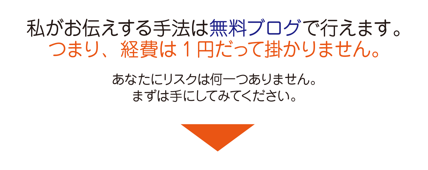 私がお伝えする手法は無料ブログで行えます。つまり、経費は1円だって掛かりません。あなたにリスクは何1つありません。まずは手にしてみてください。