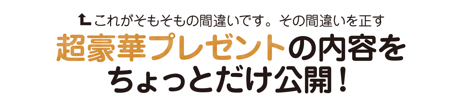 それがそもそもの間違いです、その間違いを正す
超豪華プレゼントの内容を
ちょっとだけ公開!