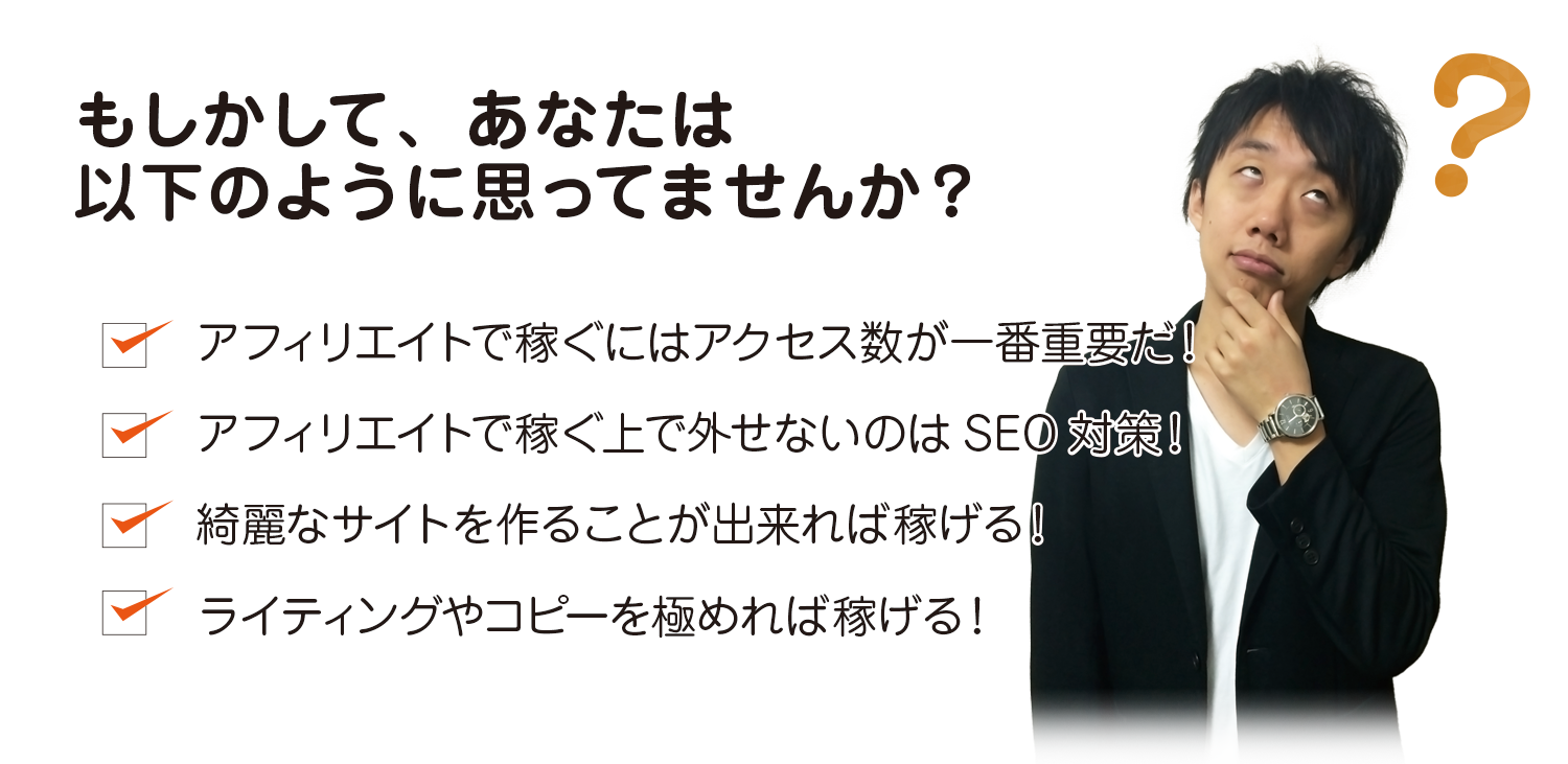 もしかして、あなたは以下のように思っていませんか?アフィリエイトで稼ぐにはアクセス数が一番重要だ!アフィリエイトで稼ぐ上で外せないのはSEO対策!綺麗なサイトを作ることが出来れば稼げる!ライティングやコピーを極めれば稼げる!