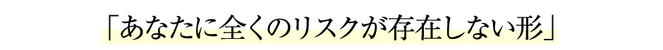 「あなたに全くのリスクが存在しない形」