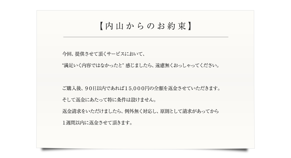 【私、内山からのお約束】今回、提供させて頂くサービスにおいて、“満足いく内容ではなかったと”感じましたら、遠慮無くおっしゃってください。ご購入後、９０日以内であれば１５０００円の全額を返金させていただきます。そして返金にあたって特に条件は設けません。返金請求をいただけましたら、例外無く対応し、原則として請求があってから１週間以内に返金させて頂きます。