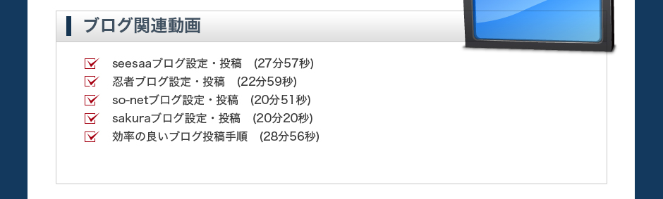 【ブログ関連動画】seesaaブログ設定・投稿　(20分59秒)FC2ブログ設定・投稿　(18分34秒)忍者ブログ設定・投稿　(15分39秒)アメーバ設定・投稿　(11分26秒)ヤプログ設定・投稿　(12分37秒)効率の良いブログ投稿手順　(28分56秒)