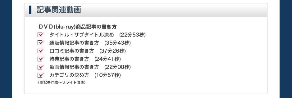 【記事関連動画】ＤＶＤ(blu-ray)商品記事の書き方。タイトル・サブタイトル決め　(22分53秒)通販情報記事の書き方　(35分43秒)口コミ記事の書き方　(37分26秒)特典記事の書き方　(24分41秒)動画情報記事の書き方　(22分08秒)カテゴリの決め方　(10分57秒)