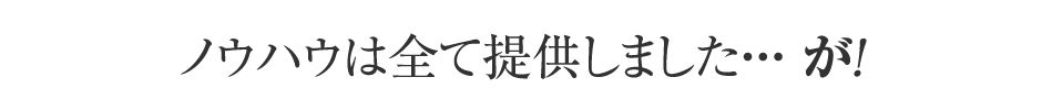 ノウハウは全て提供しました・・・が！